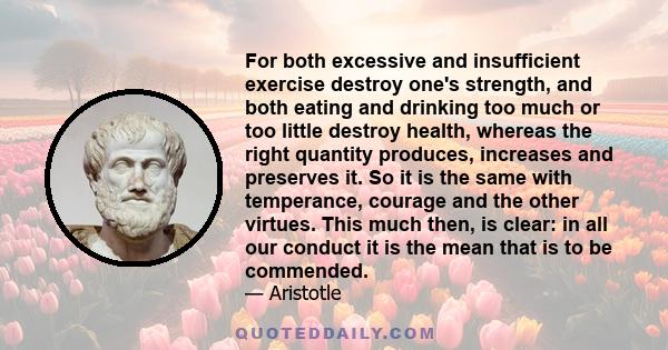 For both excessive and insufficient exercise destroy one's strength, and both eating and drinking too much or too little destroy health, whereas the right quantity produces, increases and preserves it. So it is the same 