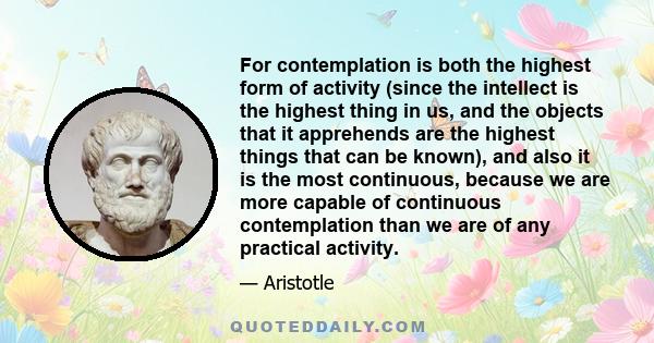 For contemplation is both the highest form of activity (since the intellect is the highest thing in us, and the objects that it apprehends are the highest things that can be known), and also it is the most continuous,