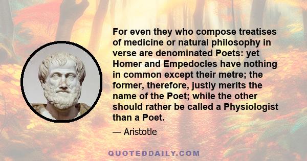 For even they who compose treatises of medicine or natural philosophy in verse are denominated Poets: yet Homer and Empedocles have nothing in common except their metre; the former, therefore, justly merits the name of