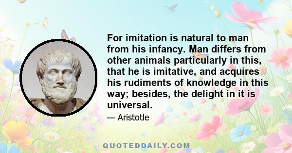 For imitation is natural to man from his infancy. Man differs from other animals particularly in this, that he is imitative, and acquires his rudiments of knowledge in this way; besides, the delight in it is universal.