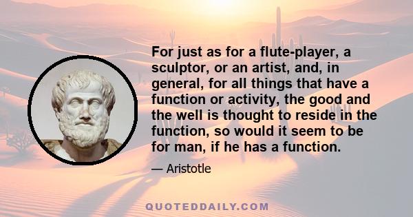 For just as for a flute-player, a sculptor, or an artist, and, in general, for all things that have a function or activity, the good and the well is thought to reside in the function, so would it seem to be for man, if