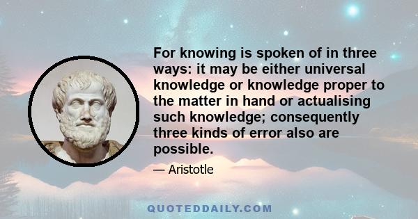 For knowing is spoken of in three ways: it may be either universal knowledge or knowledge proper to the matter in hand or actualising such knowledge; consequently three kinds of error also are possible.