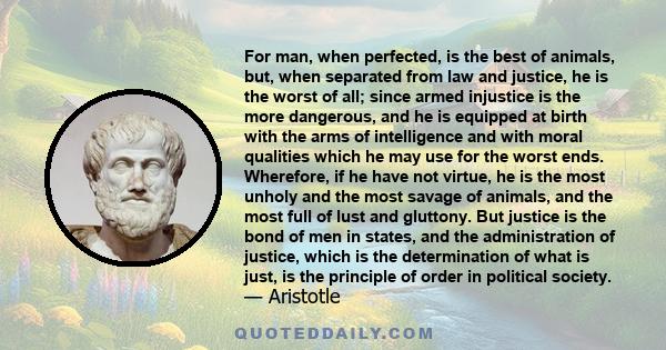 For man, when perfected, is the best of animals, but, when separated from law and justice, he is the worst of all; since armed injustice is the more dangerous, and he is equipped at birth with the arms of intelligence