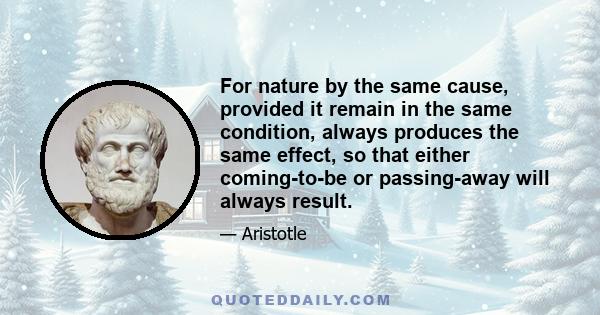 For nature by the same cause, provided it remain in the same condition, always produces the same effect, so that either coming-to-be or passing-away will always result.