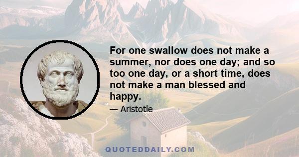 For one swallow does not make a summer, nor does one day; and so too one day, or a short time, does not make a man blessed and happy.