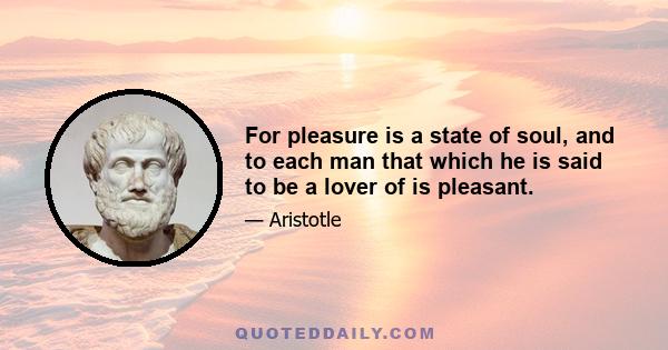 For pleasure is a state of soul, and to each man that which he is said to be a lover of is pleasant.