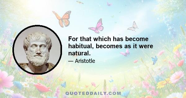 For that which has become habitual, becomes as it were natural.