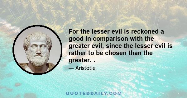 For the lesser evil is reckoned a good in comparison with the greater evil, since the lesser evil is rather to be chosen than the greater. .