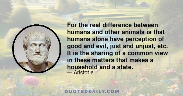 For the real difference between humans and other animals is that humans alone have perception of good and evil, just and unjust, etc. It is the sharing of a common view in these matters that makes a household and a