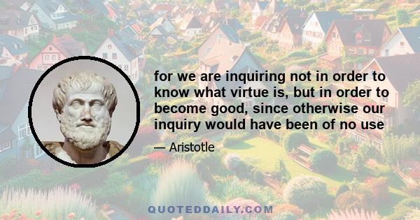 for we are inquiring not in order to know what virtue is, but in order to become good, since otherwise our inquiry would have been of no use