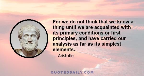 For we do not think that we know a thing until we are acquainted with its primary conditions or first principles, and have carried our analysis as far as its simplest elements.