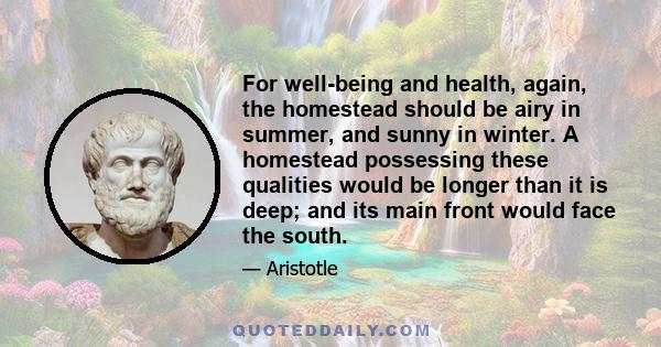 For well-being and health, again, the homestead should be airy in summer, and sunny in winter. A homestead possessing these qualities would be longer than it is deep; and its main front would face the south.