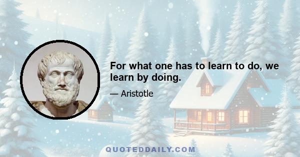 For what one has to learn to do, we learn by doing.