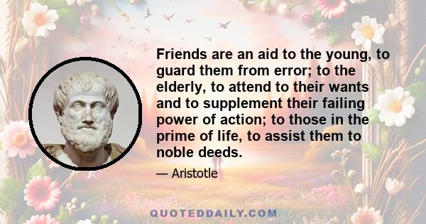 Friends are an aid to the young, to guard them from error; to the elderly, to attend to their wants and to supplement their failing power of action; to those in the prime of life, to assist them to noble deeds.