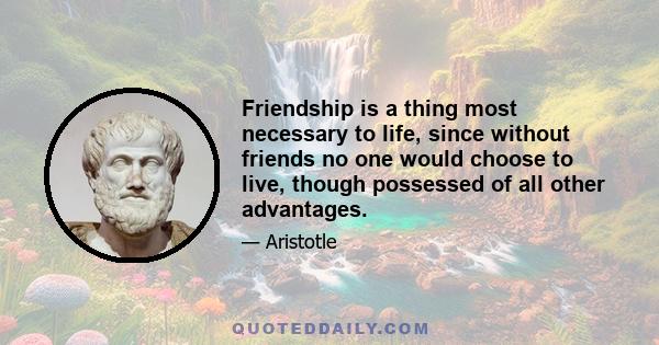 Friendship is a thing most necessary to life, since without friends no one would choose to live, though possessed of all other advantages.