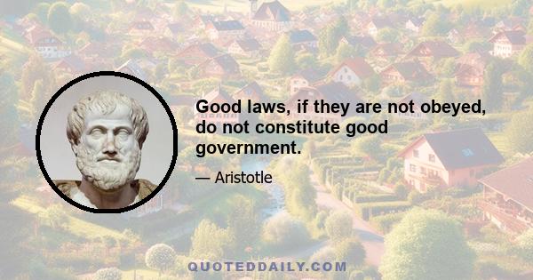 Good laws, if they are not obeyed, do not constitute good government.