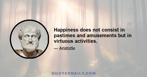 Happiness does not consist in pastimes and amusements but in virtuous activities.