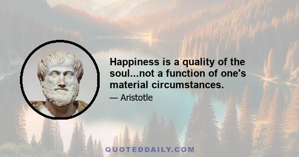 Happiness is a quality of the soul...not a function of one's material circumstances.