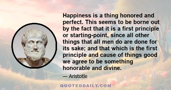 Happiness is a thing honored and perfect. This seems to be borne out by the fact that it is a first principle or starting-point, since all other things that all men do are done for its sake; and that which is the first