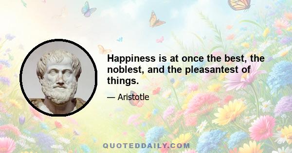 Happiness is at once the best, the noblest, and the pleasantest of things.