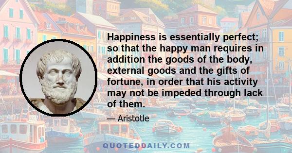 Happiness is essentially perfect; so that the happy man requires in addition the goods of the body, external goods and the gifts of fortune, in order that his activity may not be impeded through lack of them.