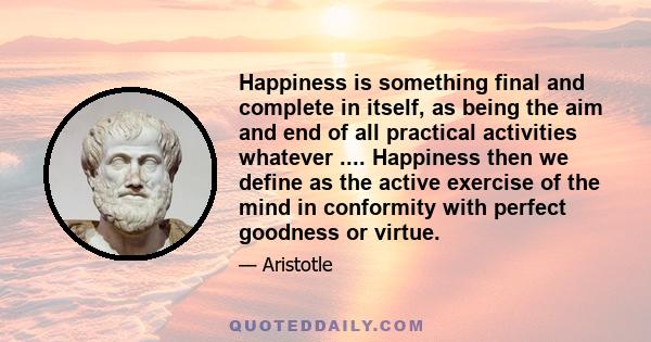 Happiness is something final and complete in itself, as being the aim and end of all practical activities whatever .... Happiness then we define as the active exercise of the mind in conformity with perfect goodness or