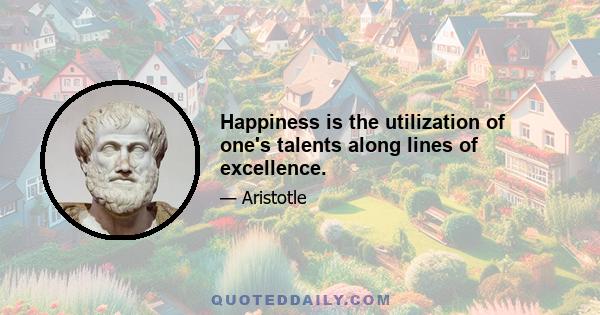 Happiness is the utilization of one's talents along lines of excellence.