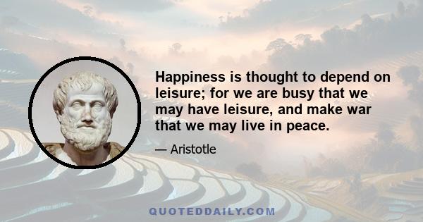 Happiness is thought to depend on leisure; for we are busy that we may have leisure, and make war that we may live in peace.