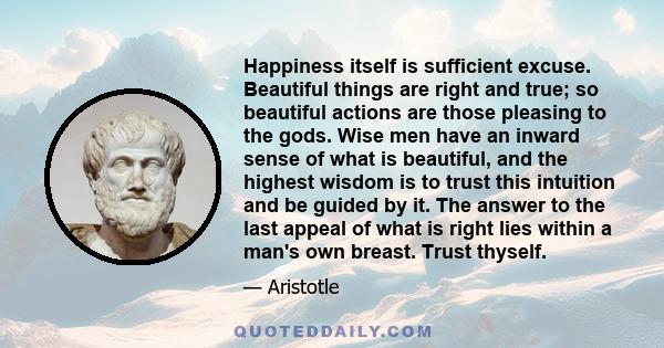 Happiness itself is sufficient excuse. Beautiful things are right and true; so beautiful actions are those pleasing to the gods. Wise men have an inward sense of what is beautiful, and the highest wisdom is to trust