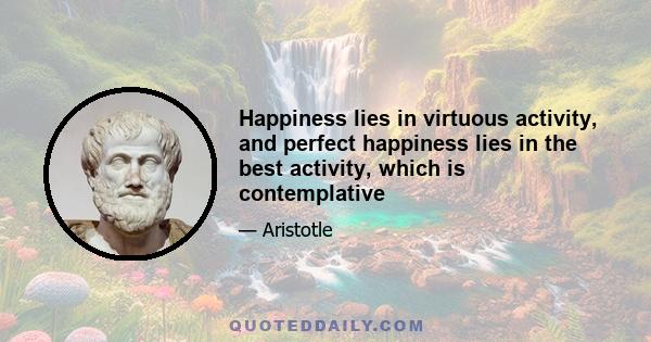 Happiness lies in virtuous activity, and perfect happiness lies in the best activity, which is contemplative