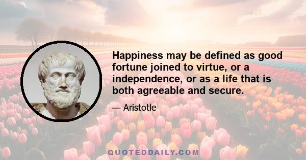 Happiness may be defined as good fortune joined to virtue, or a independence, or as a life that is both agreeable and secure.