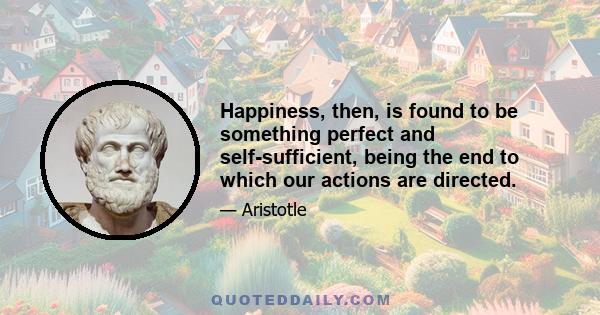 Happiness, then, is found to be something perfect and self-sufficient, being the end to which our actions are directed.