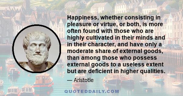 Happiness, whether consisting in pleasure or virtue, or both, is more often found with those who are highly cultivated in their minds and in their character, and have only a moderate share of external goods, than among