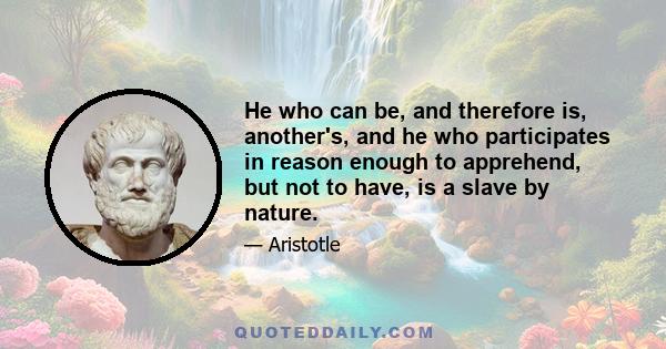 He who can be, and therefore is, another's, and he who participates in reason enough to apprehend, but not to have, is a slave by nature.