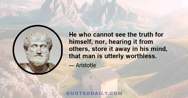 He who cannot see the truth for himself, nor, hearing it from others, store it away in his mind, that man is utterly worthless.