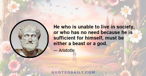 He who is unable to live in society, or who has no need because he is sufficient for himself, must be either a beast or a god.