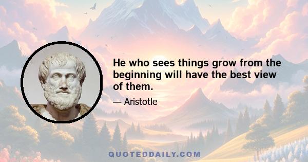 He who sees things grow from the beginning will have the best view of them.