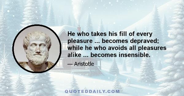 He who takes his fill of every pleasure ... becomes depraved; while he who avoids all pleasures alike ... becomes insensible.