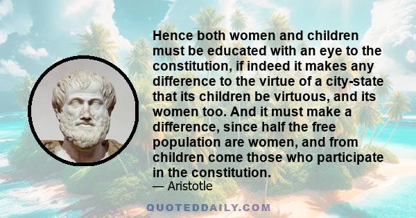 Hence both women and children must be educated with an eye to the constitution, if indeed it makes any difference to the virtue of a city-state that its children be virtuous, and its women too. And it must make a