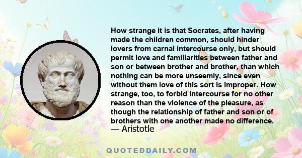 How strange it is that Socrates, after having made the children common, should hinder lovers from carnal intercourse only, but should permit love and familiarities between father and son or between brother and brother,