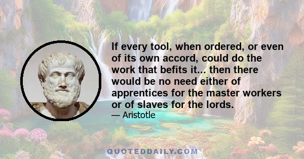 If every tool, when ordered, or even of its own accord, could do the work that befits it... then there would be no need either of apprentices for the master workers or of slaves for the lords.