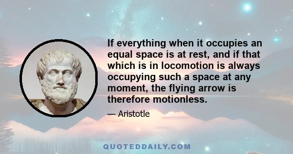 If everything when it occupies an equal space is at rest, and if that which is in locomotion is always occupying such a space at any moment, the flying arrow is therefore motionless.