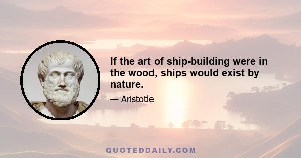 If the art of ship-building were in the wood, ships would exist by nature.