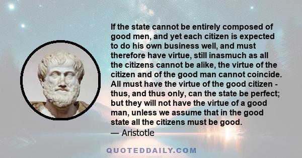 If the state cannot be entirely composed of good men, and yet each citizen is expected to do his own business well, and must therefore have virtue, still inasmuch as all the citizens cannot be alike, the virtue of the