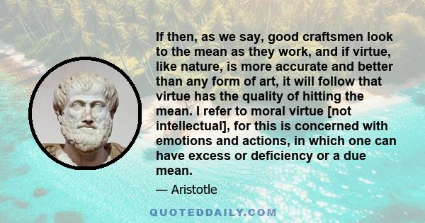 If then, as we say, good craftsmen look to the mean as they work, and if virtue, like nature, is more accurate and better than any form of art, it will follow that virtue has the quality of hitting the mean. I refer to