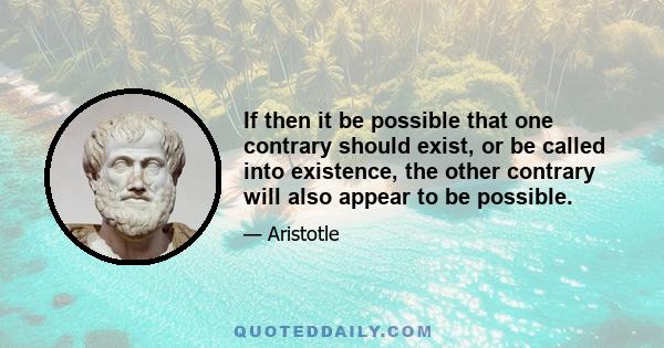 If then it be possible that one contrary should exist, or be called into existence, the other contrary will also appear to be possible.