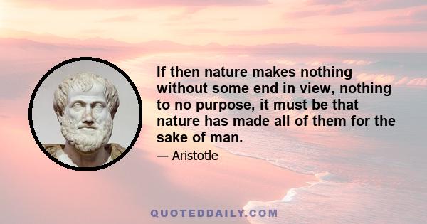 If then nature makes nothing without some end in view, nothing to no purpose, it must be that nature has made all of them for the sake of man.