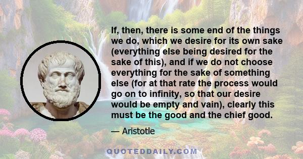 If, then, there is some end of the things we do, which we desire for its own sake (everything else being desired for the sake of this), and if we do not choose everything for the sake of something else (for at that rate 