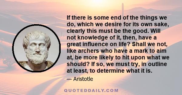 If there is some end of the things we do, which we desire for its own sake, clearly this must be the good. Will not knowledge of it, then, have a great influence on life? Shall we not, like archers who have a mark to