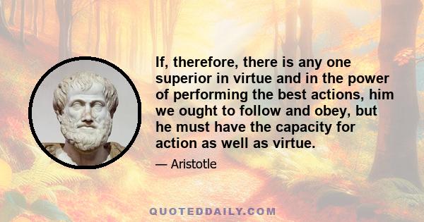 If, therefore, there is any one superior in virtue and in the power of performing the best actions, him we ought to follow and obey, but he must have the capacity for action as well as virtue.